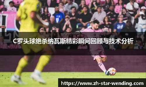 C罗头球绝杀纳瓦斯精彩瞬间回顾与技术分析