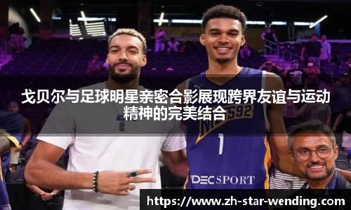 戈贝尔与足球明星亲密合影展现跨界友谊与运动精神的完美结合